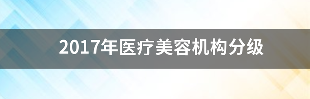 2017年医疗美容机构分级 医疗美容机构