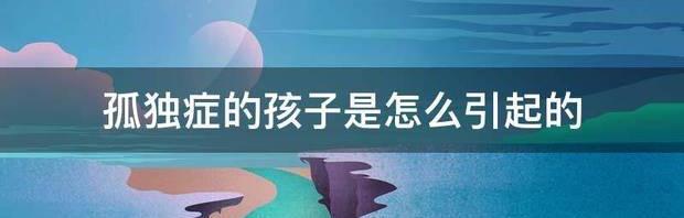 自闭症是由什么原因引起的？ 自闭症的孩子怎么造成的