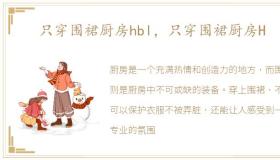 只穿围裙厨房hbl，只穿围裙厨房H