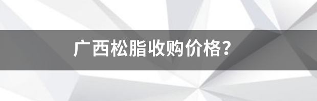 广西松脂收购价格？ 广西松脂价格