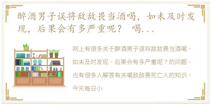 醉酒男子误将敌敌畏当酒喝，如未及时发现，后果会有多严重呢？ 喝敌敌畏死亡人