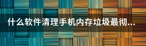 什么软件清理手机内存垃圾最彻底？ 怎么清理手机内存垃圾最彻底