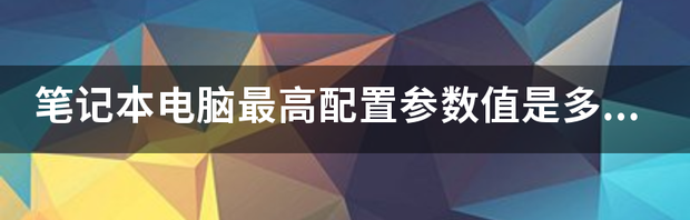 笔记本电脑最高配置参数值是多少？ 笔记本高配配置参数