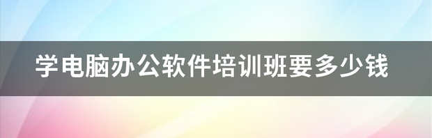 学电脑办公软件培训班要多少钱 办公软件培训班