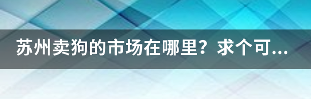 苏州宠物批发市场在什么位置？要靠谱点的。 昆山正规狗市场在哪里